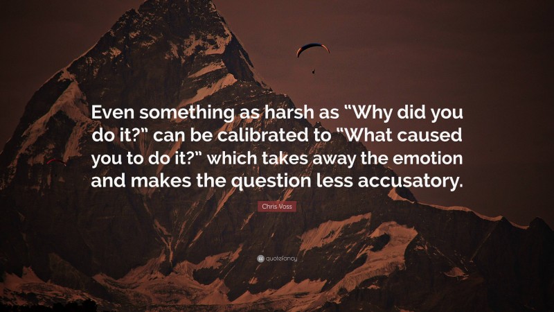 Chris Voss Quote: “Even something as harsh as “Why did you do it?” can be calibrated to “What caused you to do it?” which takes away the emotion and makes the question less accusatory.”