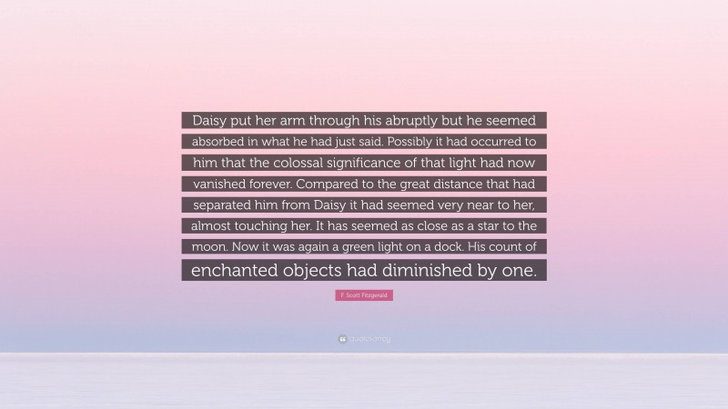 F. Scott Fitzgerald Quote: “Daisy put her arm through his abruptly but he seemed absorbed in what he had just said. Possibly it had occurred to him that the colossal significance of that light had now vanished forever. Compared to the great distance that had separated him from Daisy it had seemed very near to her, almost touching her. It has seemed as close as a star to the moon. Now it was again a green light on a dock. His count of enchanted objects had diminished by one.”