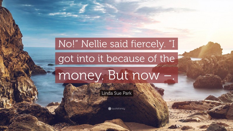 Linda Sue Park Quote: “No!” Nellie said fiercely. “I got into it because of the money. But now –.”