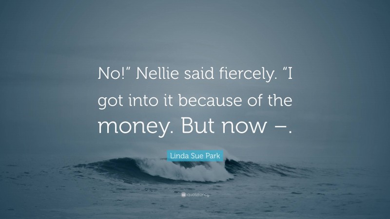 Linda Sue Park Quote: “No!” Nellie said fiercely. “I got into it because of the money. But now –.”