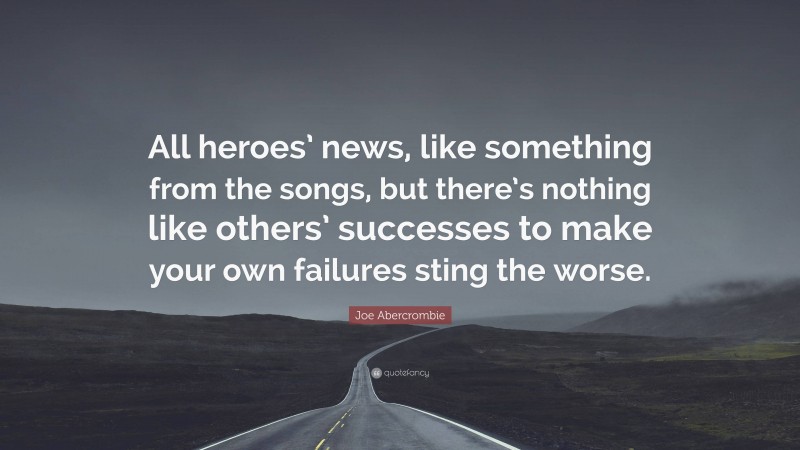 Joe Abercrombie Quote: “All heroes’ news, like something from the songs, but there’s nothing like others’ successes to make your own failures sting the worse.”