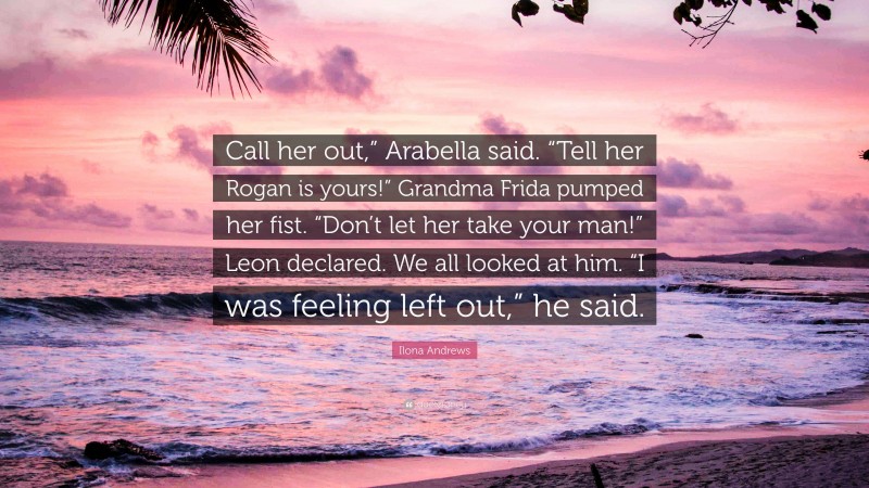 Ilona Andrews Quote: “Call her out,” Arabella said. “Tell her Rogan is yours!” Grandma Frida pumped her fist. “Don’t let her take your man!” Leon declared. We all looked at him. “I was feeling left out,” he said.”