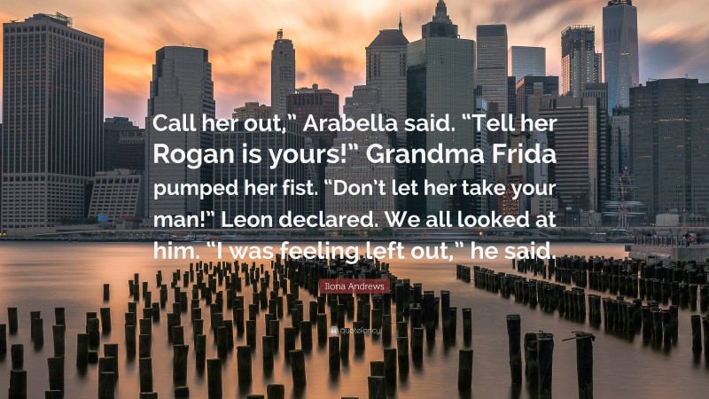 Ilona Andrews Quote: “Call her out,” Arabella said. “Tell her Rogan is yours!” Grandma Frida pumped her fist. “Don’t let her take your man!” Leon declared. We all looked at him. “I was feeling left out,” he said.”