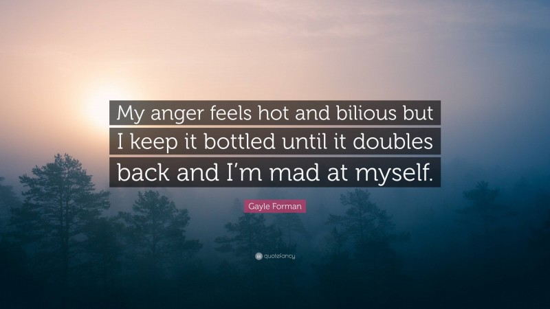 Gayle Forman Quote: “My anger feels hot and bilious but I keep it bottled until it doubles back and I’m mad at myself.”