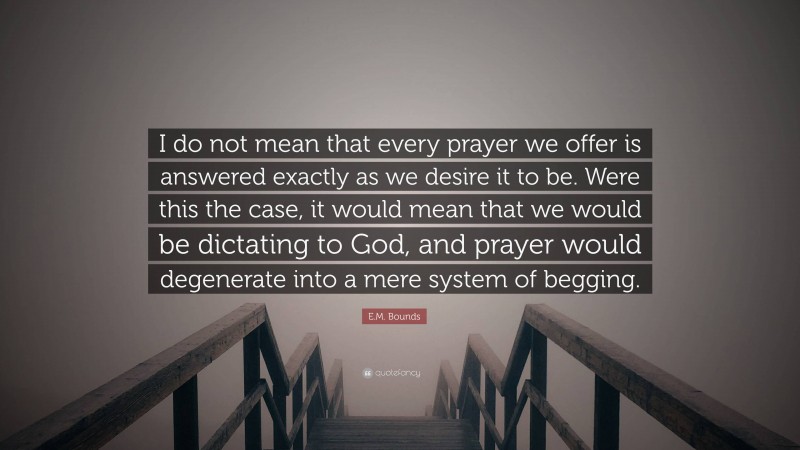 E.M. Bounds Quote: “I do not mean that every prayer we offer is answered exactly as we desire it to be. Were this the case, it would mean that we would be dictating to God, and prayer would degenerate into a mere system of begging.”