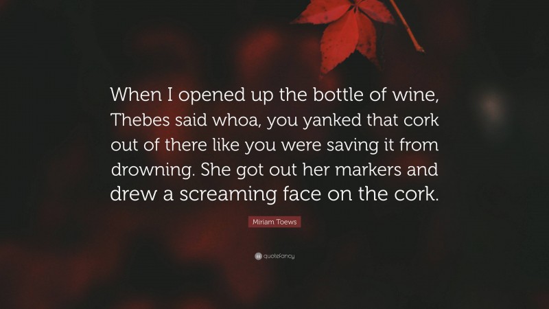 Miriam Toews Quote: “When I opened up the bottle of wine, Thebes said whoa, you yanked that cork out of there like you were saving it from drowning. She got out her markers and drew a screaming face on the cork.”