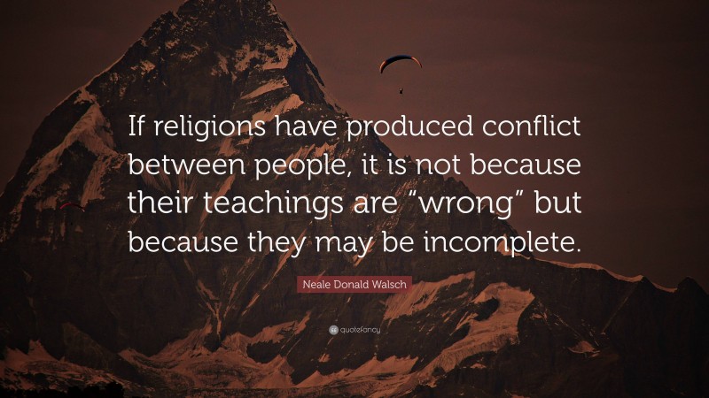 Neale Donald Walsch Quote: “If religions have produced conflict between people, it is not because their teachings are “wrong” but because they may be incomplete.”