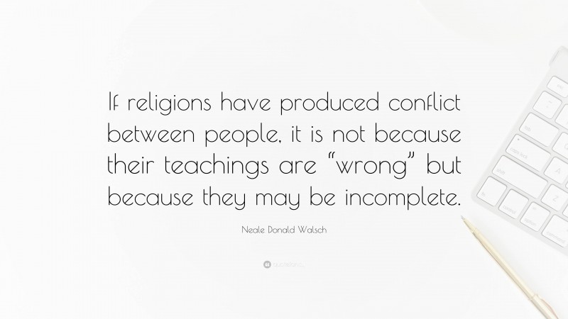 Neale Donald Walsch Quote: “If religions have produced conflict between people, it is not because their teachings are “wrong” but because they may be incomplete.”