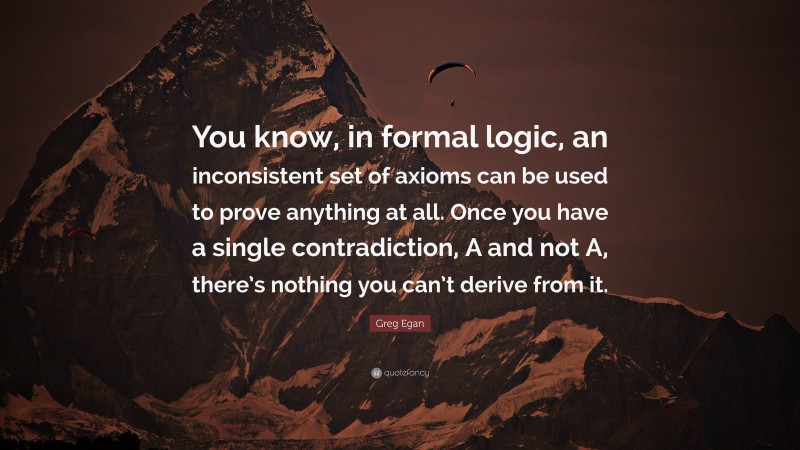 Greg Egan Quote: “You know, in formal logic, an inconsistent set of axioms can be used to prove anything at all. Once you have a single contradiction, A and not A, there’s nothing you can’t derive from it.”