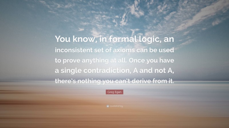 Greg Egan Quote: “You know, in formal logic, an inconsistent set of axioms can be used to prove anything at all. Once you have a single contradiction, A and not A, there’s nothing you can’t derive from it.”