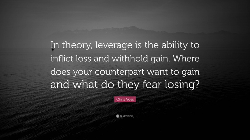 Chris Voss Quote: “In theory, leverage is the ability to inflict loss and withhold gain. Where does your counterpart want to gain and what do they fear losing?”