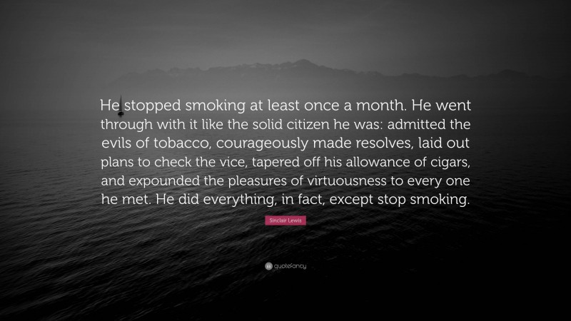 Sinclair Lewis Quote: “He stopped smoking at least once a month. He went through with it like the solid citizen he was: admitted the evils of tobacco, courageously made resolves, laid out plans to check the vice, tapered off his allowance of cigars, and expounded the pleasures of virtuousness to every one he met. He did everything, in fact, except stop smoking.”