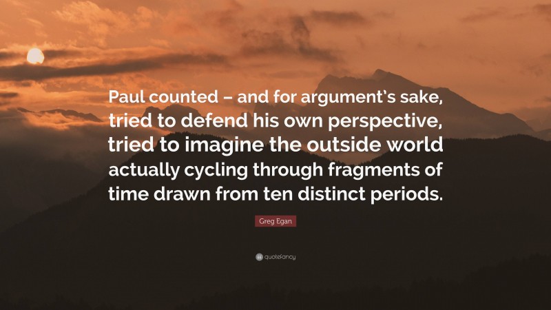 Greg Egan Quote: “Paul counted – and for argument’s sake, tried to defend his own perspective, tried to imagine the outside world actually cycling through fragments of time drawn from ten distinct periods.”