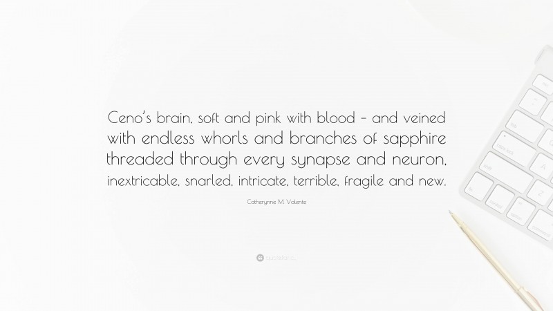 Catherynne M. Valente Quote: “Ceno’s brain, soft and pink with blood – and veined with endless whorls and branches of sapphire threaded through every synapse and neuron, inextricable, snarled, intricate, terrible, fragile and new.”