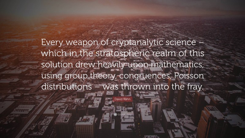 David Kahn Quote: “Every weapon of cryptanalytic science – which in the stratospheric realm of this solution drew heavily upon mathematics, using group theory, congruences, Poisson distributions – was thrown into the fray.”