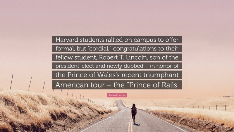 Harold Holzer Quote: “Harvard students rallied on campus to offer formal, but “cordial,” congratulations to their fellow student, Robert T. Lincoln, son of the president-elect and newly dubbed – in honor of the Prince of Wales’s recent triumphant American tour – the “Prince of Rails.”