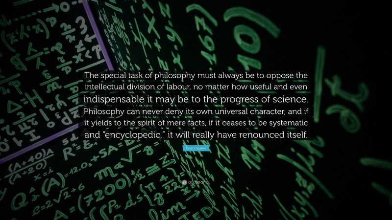 Ernst Cassirer Quote: “The special task of philosophy must always be to oppose the intellectual division of labour, no matter how useful and even indispensable it may be to the progress of science. Philosophy can never deny its own universal character, and if it yields to the spirit of mere facts, if it ceases to be systematic and “encyclopedic,” it will really have renounced itself.”