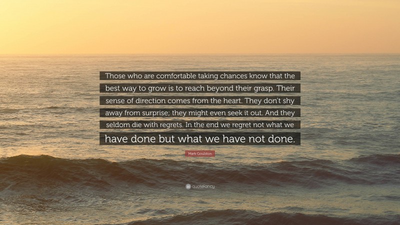 Mark Goulston Quote: “Those who are comfortable taking chances know that the best way to grow is to reach beyond their grasp. Their sense of direction comes from the heart. They don’t shy away from surprise; they might even seek it out. And they seldom die with regrets. In the end we regret not what we have done but what we have not done.”