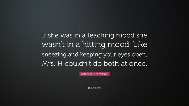 Catherynne M. Valente Quote: “If she was in a teaching mood she wasn’t in a hitting mood. Like sneezing and keeping your eyes open, Mrs. H couldn’t do both at once.”