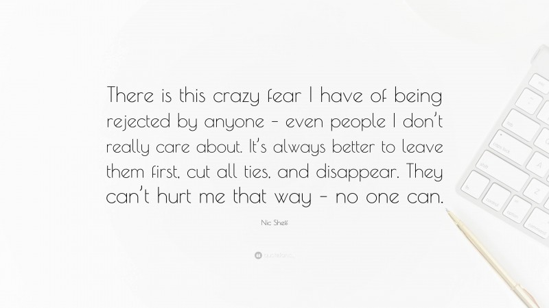 Nic Sheff Quote: “There is this crazy fear I have of being rejected by anyone – even people I don’t really care about. It’s always better to leave them first, cut all ties, and disappear. They can’t hurt me that way – no one can.”