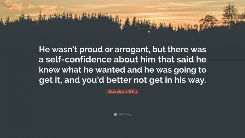 Cinda Williams Chima Quote: “He wasn’t proud or arrogant, but there was a self-confidence about him that said he knew what he wanted and he was going to get it, and you’d better not get in his way.”