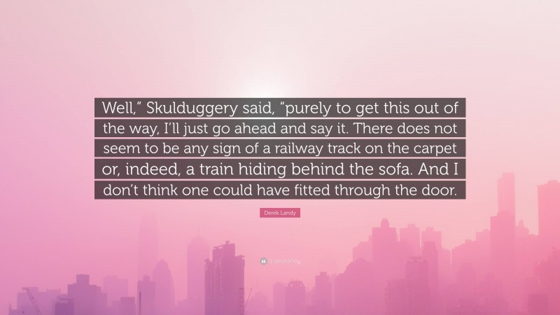 Derek Landy Quote: “Well,” Skulduggery said, “purely to get this out of the way, I’ll just go ahead and say it. There does not seem to be any sign of a railway track on the carpet or, indeed, a train hiding behind the sofa. And I don’t think one could have fitted through the door.”