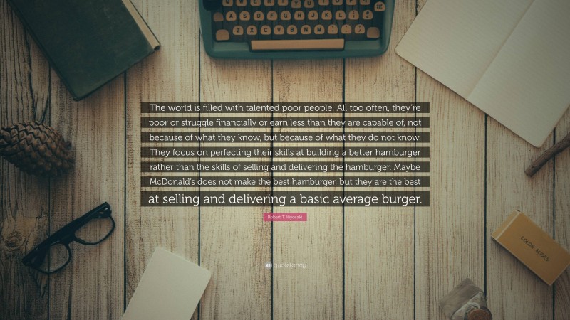 Robert T. Kiyosaki Quote: “The world is filled with talented poor people. All too often, they’re poor or struggle financially or earn less than they are capable of, not because of what they know, but because of what they do not know. They focus on perfecting their skills at building a better hamburger rather than the skills of selling and delivering the hamburger. Maybe McDonald’s does not make the best hamburger, but they are the best at selling and delivering a basic average burger.”