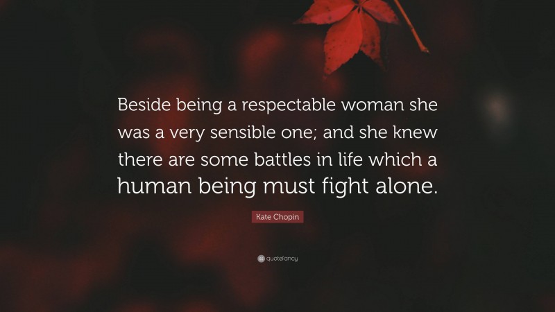 Kate Chopin Quote: “Beside being a respectable woman she was a very sensible one; and she knew there are some battles in life which a human being must fight alone.”