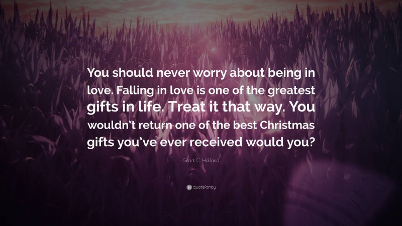 Grant C. Holland Quote: “You should never worry about being in love. Falling in love is one of the greatest gifts in life. Treat it that way. You wouldn’t return one of the best Christmas gifts you’ve ever received would you?”