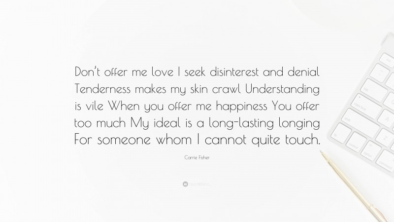 Carrie Fisher Quote: “Don’t offer me love I seek disinterest and denial Tenderness makes my skin crawl Understanding is vile When you offer me happiness You offer too much My ideal is a long-lasting longing For someone whom I cannot quite touch.”