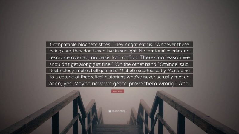 Peter Watts Quote: “Comparable biochemistries. They might eat us. “Whoever these beings are, they don’t even live in sunlight. No territorial overlap, no resource overlap, no basis for conflict. There’s no reason we shouldn’t get along just fine.” “On the other hand,” Szpindel said, “technology implies belligerence.” Michelle snorted softly. “According to a coterie of theoretical historians who’ve never actually met an alien, yes. Maybe now we get to prove them wrong.” And.”