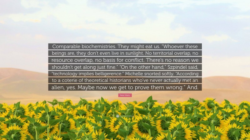 Peter Watts Quote: “Comparable biochemistries. They might eat us. “Whoever these beings are, they don’t even live in sunlight. No territorial overlap, no resource overlap, no basis for conflict. There’s no reason we shouldn’t get along just fine.” “On the other hand,” Szpindel said, “technology implies belligerence.” Michelle snorted softly. “According to a coterie of theoretical historians who’ve never actually met an alien, yes. Maybe now we get to prove them wrong.” And.”