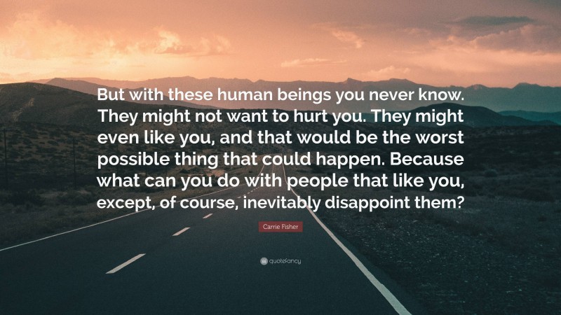 Carrie Fisher Quote: “But with these human beings you never know. They might not want to hurt you. They might even like you, and that would be the worst possible thing that could happen. Because what can you do with people that like you, except, of course, inevitably disappoint them?”