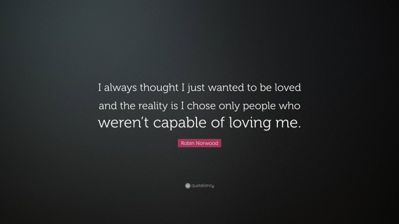 Robin Norwood Quote: “I always thought I just wanted to be loved and the reality is I chose only people who weren’t capable of loving me.”