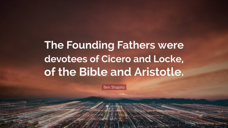 Ben Shapiro Quote: “The Founding Fathers were devotees of Cicero and Locke, of the Bible and Aristotle.”