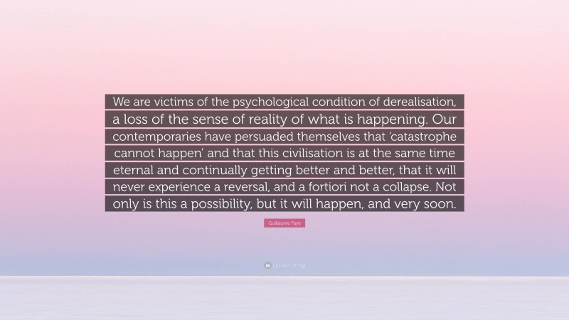 Guillaume Faye Quote: “We are victims of the psychological condition of derealisation, a loss of the sense of reality of what is happening. Our contemporaries have persuaded themselves that ‘catastrophe cannot happen’ and that this civilisation is at the same time eternal and continually getting better and better, that it will never experience a reversal, and a fortiori not a collapse. Not only is this a possibility, but it will happen, and very soon.”