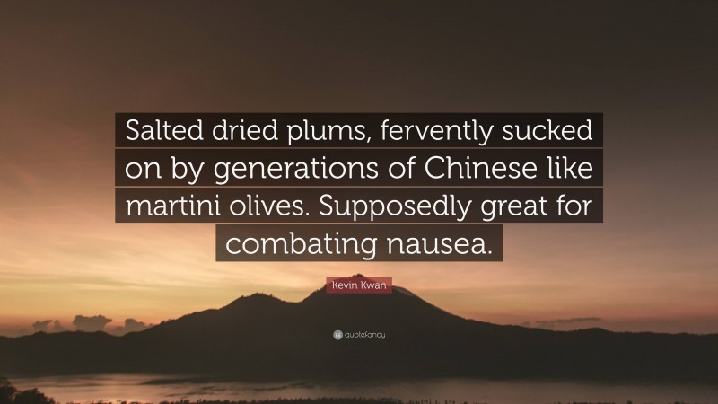Kevin Kwan Quote: “Salted dried plums, fervently sucked on by generations of Chinese like martini olives. Supposedly great for combating nausea.”