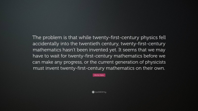 Michio Kaku Quote: “The problem is that while twenty-first-century physics fell accidentally into the twentieth century, twenty-first-century mathematics hasn’t been invented yet. It seems that we may have to wait for twenty-first-century mathematics before we can make any progress, or the current generation of physicists must invent twenty-first-century mathematics on their own.”