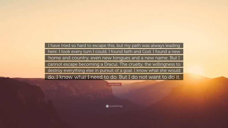 Kiersten White Quote: “I have tried so hard to escape this, but my path was always leading here. I took every turn I could. I found faith and God. I found a new home and country, even new tongues and a new name. But I cannot escape becoming a Dracul. The cruelty, the willingness to destroy everything else in pursuit of a goal. I know what she would do. I know what I need to do. But I do not want to do it.”