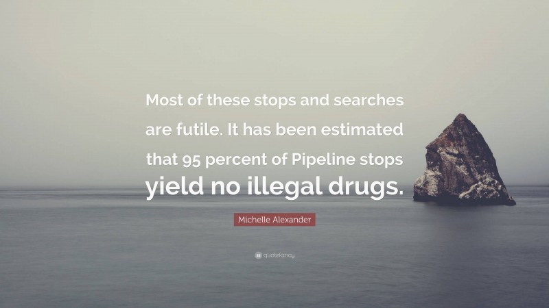 Michelle Alexander Quote: “Most of these stops and searches are futile. It has been estimated that 95 percent of Pipeline stops yield no illegal drugs.”