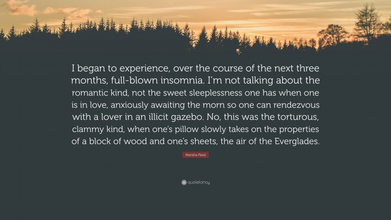 Marisha Pessl Quote: “I began to experience, over the course of the next three months, full-blown insomnia. I’m not talking about the romantic kind, not the sweet sleeplessness one has when one is in love, anxiously awaiting the morn so one can rendezvous with a lover in an illicit gazebo. No, this was the torturous, clammy kind, when one’s pillow slowly takes on the properties of a block of wood and one’s sheets, the air of the Everglades.”