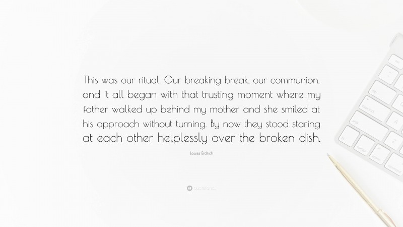 Louise Erdrich Quote: “This was our ritual. Our breaking break, our communion. and it all began with that trusting moment where my father walked up behind my mother and she smiled at his approach without turning. By now they stood staring at each other helplessly over the broken dish.”