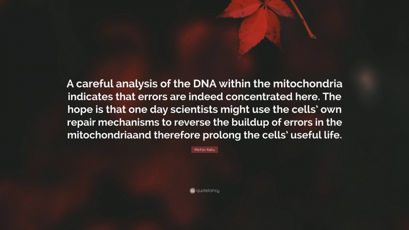 Michio Kaku Quote: “A careful analysis of the DNA within the mitochondria indicates that errors are indeed concentrated here. The hope is that one day scientists might use the cells’ own repair mechanisms to reverse the buildup of errors in the mitochondriaand therefore prolong the cells’ useful life.”