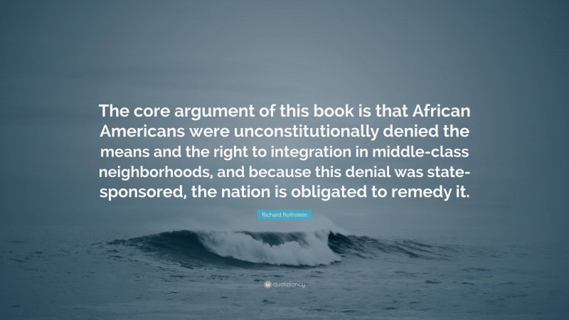 Richard Rothstein Quote: “The core argument of this book is that African Americans were unconstitutionally denied the means and the right to integration in middle-class neighborhoods, and because this denial was state-sponsored, the nation is obligated to remedy it.”