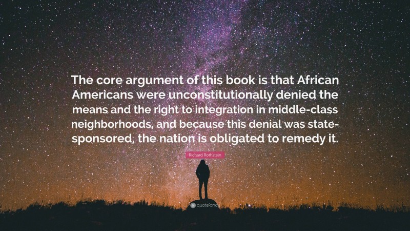 Richard Rothstein Quote: “The core argument of this book is that African Americans were unconstitutionally denied the means and the right to integration in middle-class neighborhoods, and because this denial was state-sponsored, the nation is obligated to remedy it.”