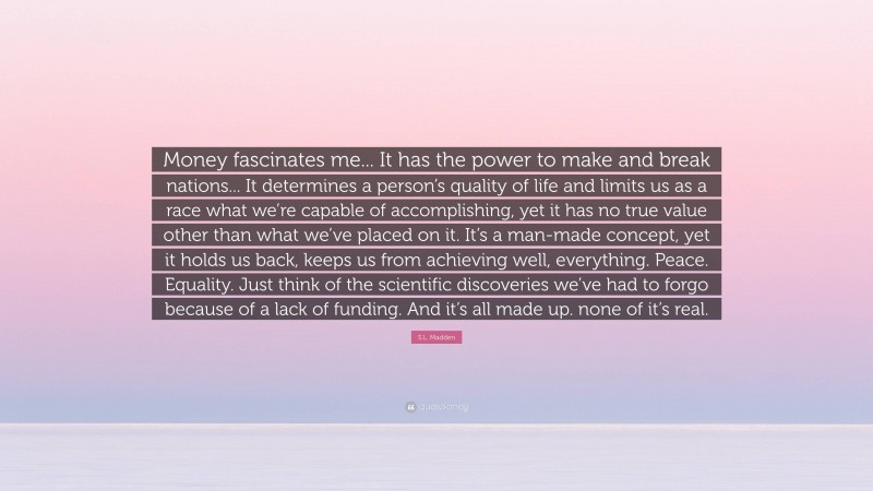 S.L. Madden Quote: “Money fascinates me... It has the power to make and break nations... It determines a person’s quality of life and limits us as a race what we’re capable of accomplishing, yet it has no true value other than what we’ve placed on it. It’s a man-made concept, yet it holds us back, keeps us from achieving well, everything. Peace. Equality. Just think of the scientific discoveries we’ve had to forgo because of a lack of funding. And it’s all made up. none of it’s real.”