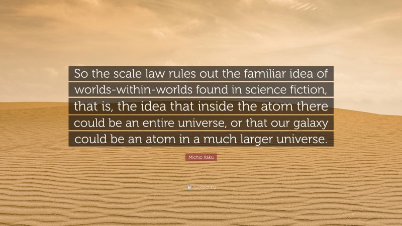 Michio Kaku Quote: “So the scale law rules out the familiar idea of worlds-within-worlds found in science fiction, that is, the idea that inside the atom there could be an entire universe, or that our galaxy could be an atom in a much larger universe.”