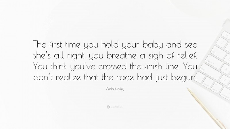 Carla Buckley Quote: “The first time you hold your baby and see she’s all right, you breathe a sigh of relief. You think you’ve crossed the finish line. You don’t realize that the race had just begun.”