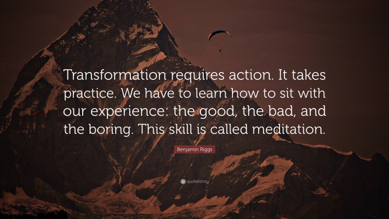 Benjamin Riggs Quote: “Transformation requires action. It takes practice. We have to learn how to sit with our experience: the good, the bad, and the boring. This skill is called meditation.”