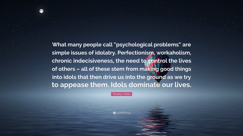 Timothy J. Keller Quote: “What many people call “psychological problems” are simple issues of idolatry. Perfectionism, workaholism, chronic indecisiveness, the need to control the lives of others – all of these stem from making good things into idols that then drive us into the ground as we try to appease them. Idols dominate our lives.”